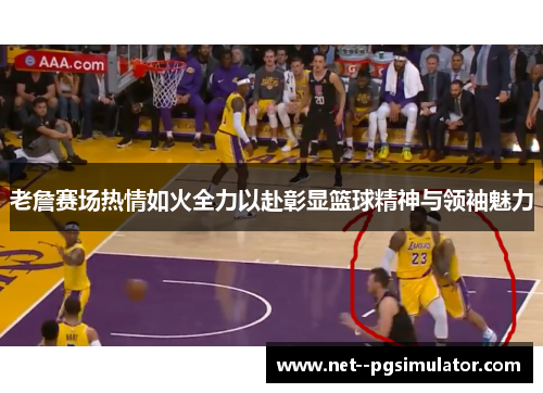 老詹赛场热情如火全力以赴彰显篮球精神与领袖魅力 老詹赛场热情如火全力以赴彰显篮球精神与领袖魅力