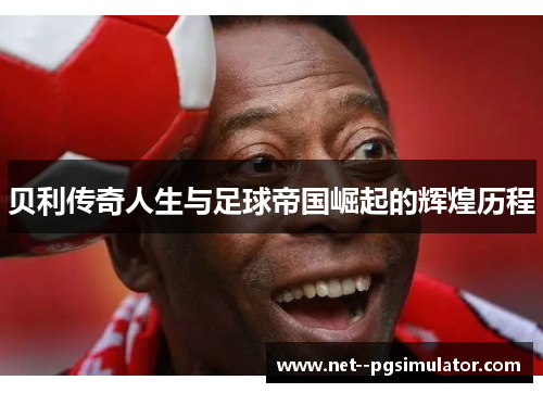 贝利传奇人生与足球帝国崛起的辉煌历程 贝利传奇人生与足球帝国崛起的辉煌历程