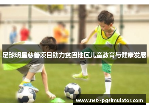 足球明星慈善项目助力贫困地区儿童教育与健康发展 足球明星慈善项目助力贫困地区儿童教育与健康发展