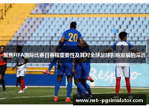 聚焦FIFA国际比赛日赛程重要性及其对全球足球影响发展的深远 聚焦FIFA国际比赛日赛程重要性及其对全球足球影响发展的深远