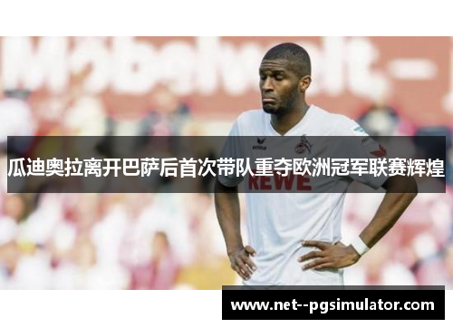 瓜迪奥拉离开巴萨后首次带队重夺欧洲冠军联赛辉煌 瓜迪奥拉离开巴萨后首次带队重夺欧洲冠军联赛辉煌