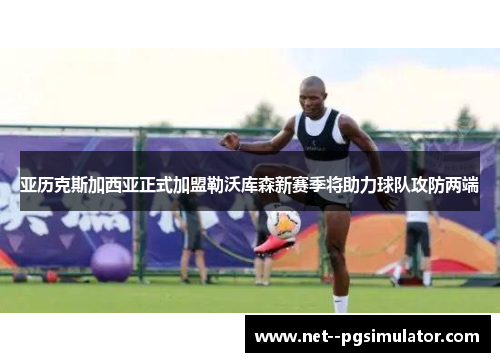 亚历克斯加西亚正式加盟勒沃库森新赛季将助力球队攻防两端