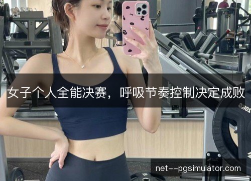 女子个人全能决赛,呼吸节奏控制决定成败 女子个人全能决赛,呼吸节奏控制决定成败